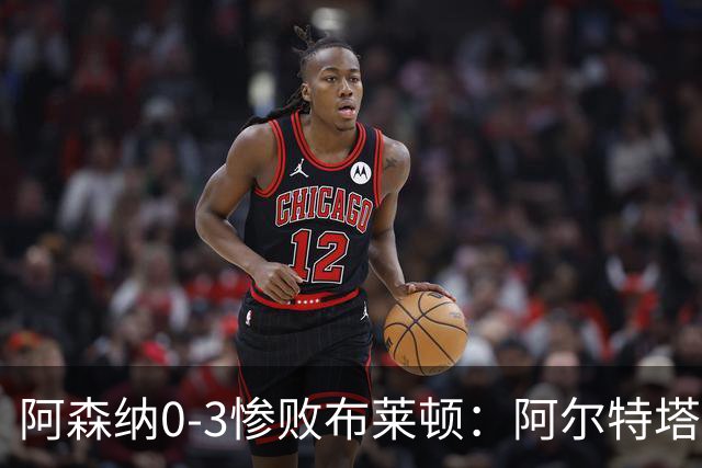 阿森纳0-3惨败布莱顿：阿尔特塔战术失灵与赛季首败反思